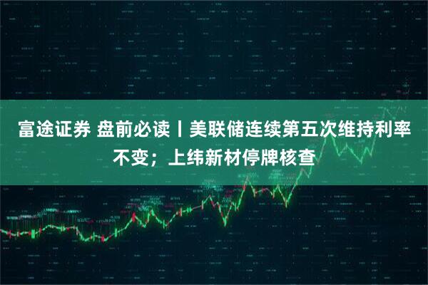 富途证券 盘前必读丨美联储连续第五次维持利率不变；上纬新材停牌核查