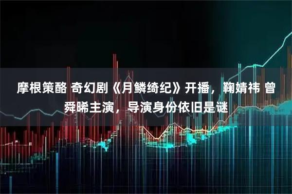 摩根策酪 奇幻剧《月鳞绮纪》开播，鞠婧祎 曾舜晞主演，导演身份依旧是谜