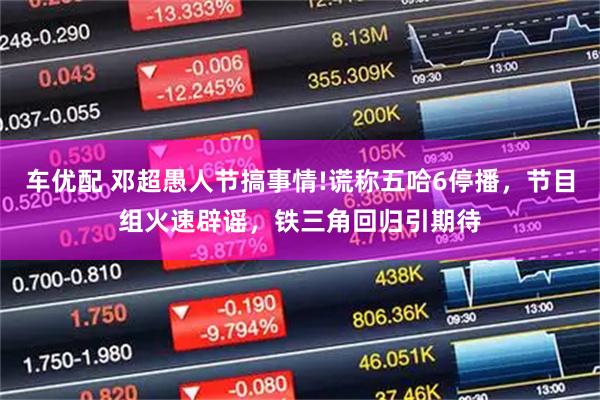 车优配 邓超愚人节搞事情!谎称五哈6停播，节目组火速辟谣，铁三角回归引期待
