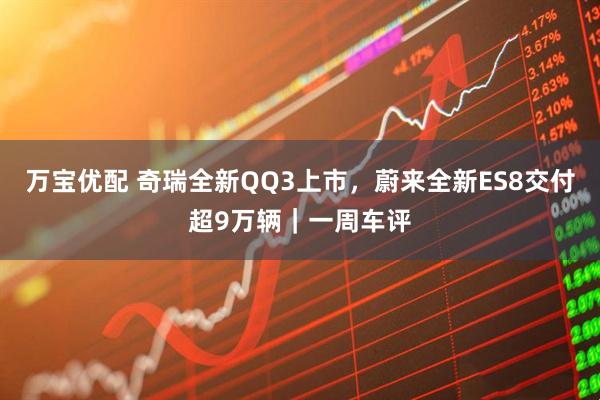 万宝优配 奇瑞全新QQ3上市，蔚来全新ES8交付超9万辆｜一周车评