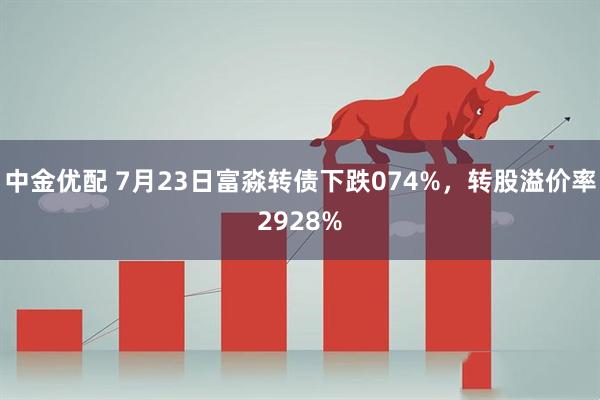 中金优配 7月23日富淼转债下跌074%，转股溢价率2928%