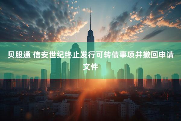 贝股通 信安世纪终止发行可转债事项并撤回申请文件