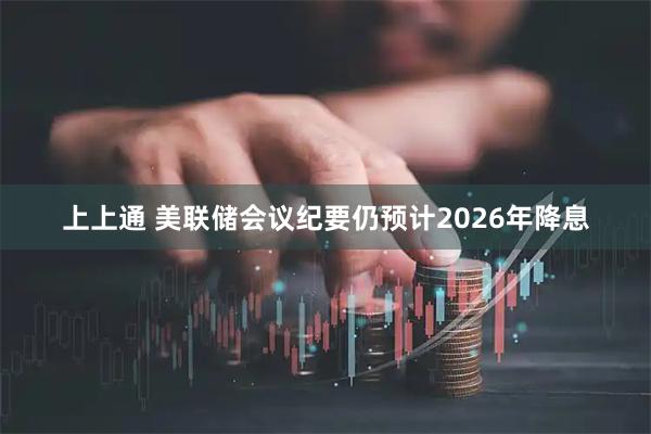 上上通 美联储会议纪要仍预计2026年降息